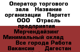 Оператор торгового зала › Название организации ­ Паритет, ООО › Отрасль предприятия ­ Мерчендайзинг › Минимальный оклад ­ 28 000 - Все города Работа » Вакансии   . Дагестан респ.,Избербаш г.